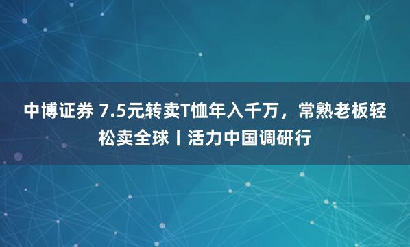 中博证券 7.5元转卖T恤年入千万，常熟老板轻松卖全球丨活力中国调研行
