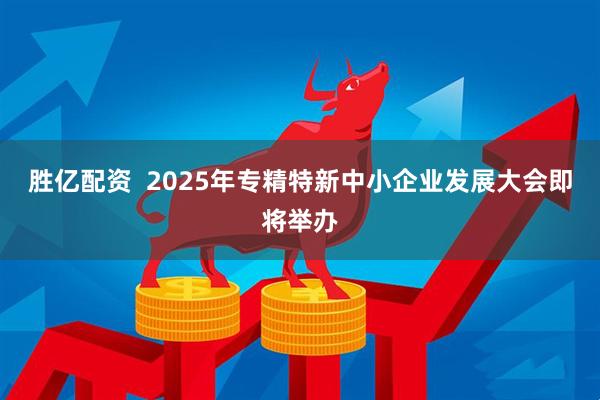 胜亿配资 2025年专精特新中小企业发展大会即将举办