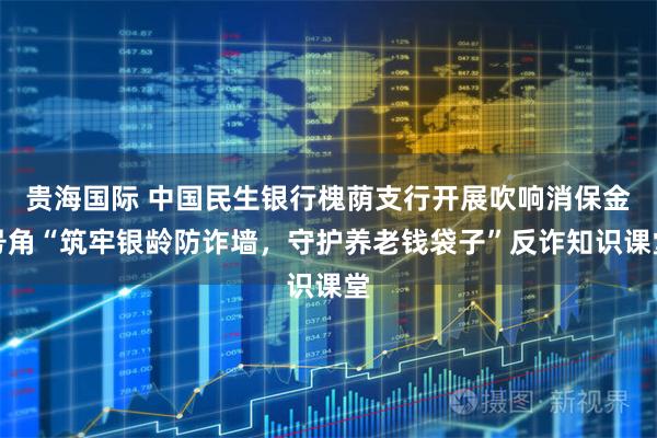 贵海国际 中国民生银行槐荫支行开展吹响消保金号角“筑牢银龄防诈墙，守护养老钱袋子”反诈知识课堂