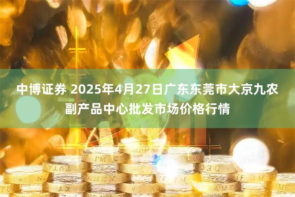 中博证券 2025年4月27日广东东莞市大京九农副产品中心批发市场价格行情
