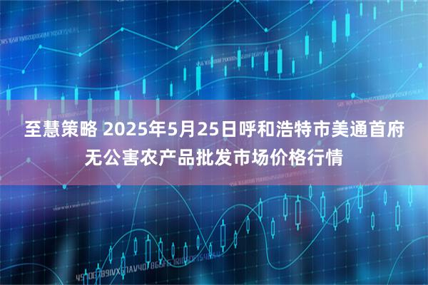 至慧策略 2025年5月25日呼和浩特市美通首府无公害农产品批发市场价格行情