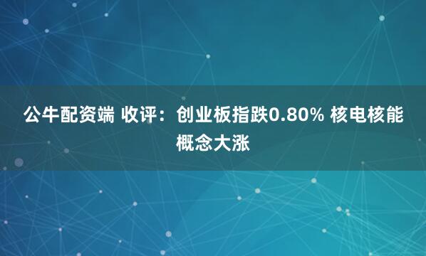 公牛配资端 收评：创业板指跌0.80% 核电核能概念大涨