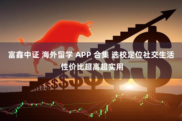 富鑫中证 海外留学 APP 合集 选校定位社交生活 性价比超高超实用