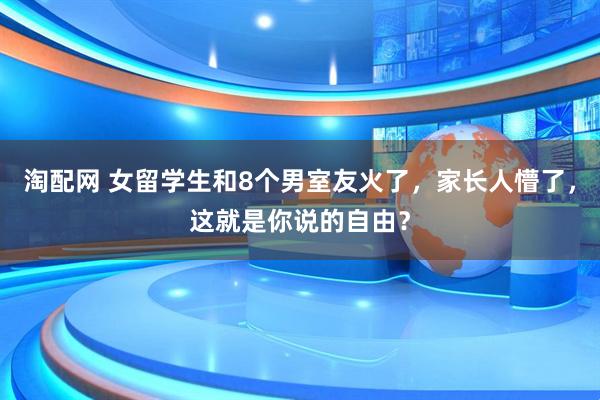 淘配网 女留学生和8个男室友火了，家长人懵了，这就是你说的自由？