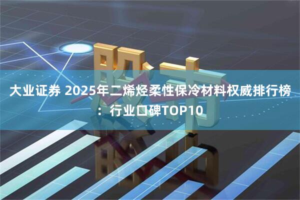 大业证券 2025年二烯烃柔性保冷材料权威排行榜：行业口碑TOP10