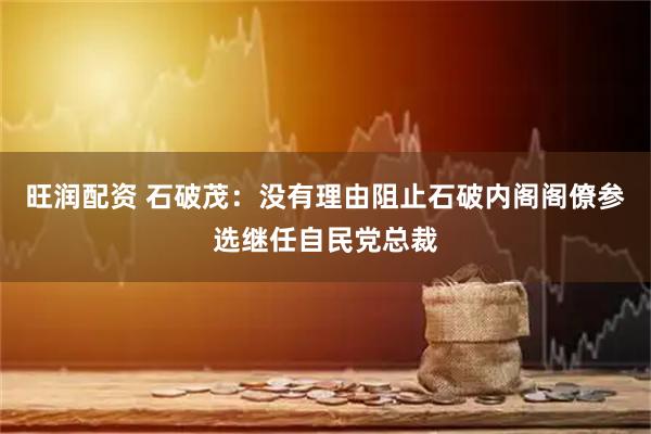 旺润配资 石破茂：没有理由阻止石破内阁阁僚参选继任自民党总裁