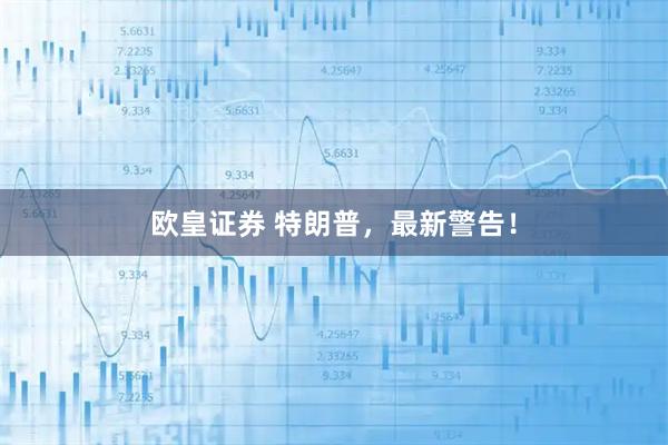 欧皇证券 特朗普,最新警告!