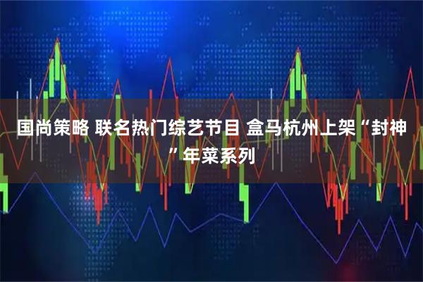国尚策略 联名热门综艺节目 盒马杭州上架“封神”年菜系列
