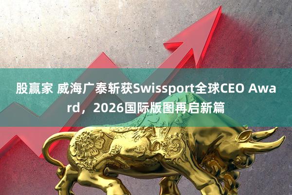 股赢家 威海广泰斩获Swissport全球CEO Award，2026国际版图再启新篇