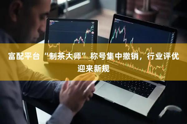 富配平台 “制茶大师” 称号集中撤销,行业评优迎来新规